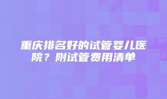 重庆排名好的试管婴儿医院?附试管费用清单