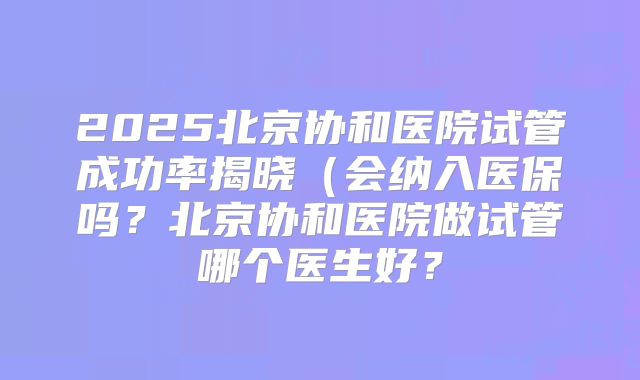 2025北京协和医院试管成功率揭晓(会纳入医保吗?北京协和医院做试管哪个医生好?