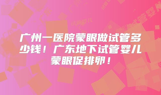 广州一医院蒙眼做试管多少钱!广东地下试管婴儿蒙眼促排卵!