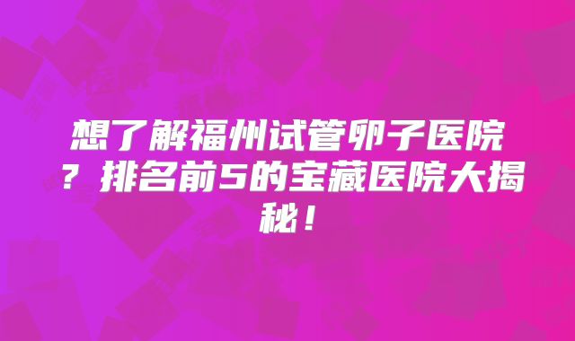 想了解福州试管卵子医院？排名前5的宝藏医院大揭秘！