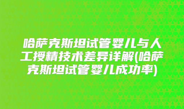 哈萨克斯坦试管婴儿与人工授精技术差异详解(哈萨克斯坦试管婴儿成功率)