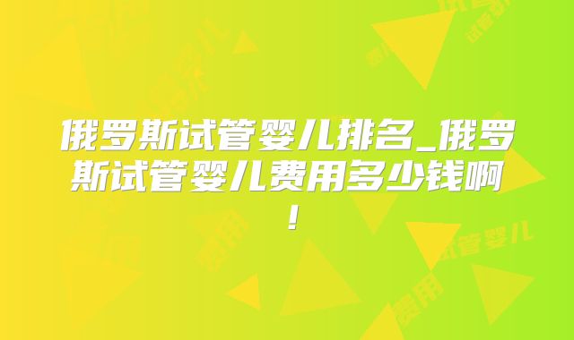 俄罗斯试管婴儿排名_俄罗斯试管婴儿费用多少钱啊！