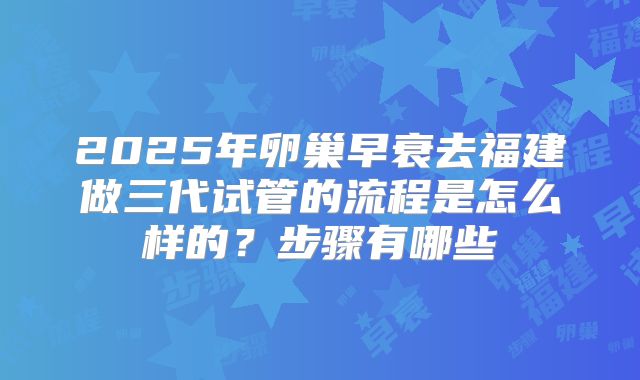 2025年卵巢早衰去福建做三代试管的流程是怎么样的？步骤有哪些
