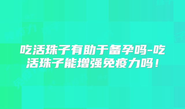 吃活珠子有助于备孕吗-吃活珠子能增强免疫力吗！