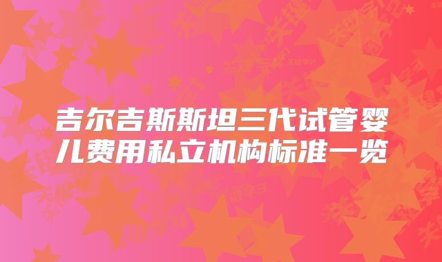 吉尔吉斯斯坦三代试管婴儿费用私立机构标准一览