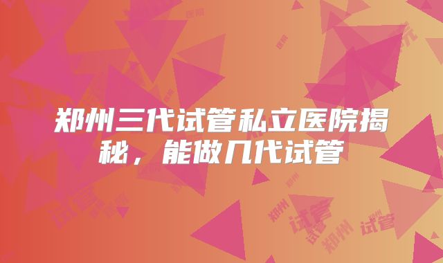 郑州三代试管私立医院揭秘，能做几代试管