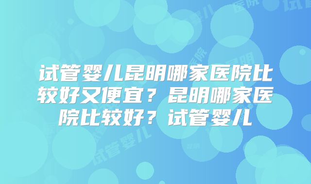 试管婴儿昆明哪家医院比较好又便宜?昆明哪家医院比较好?试管婴儿