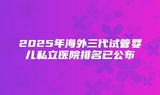 2025年海外三代试管婴儿私立医院排名已公布