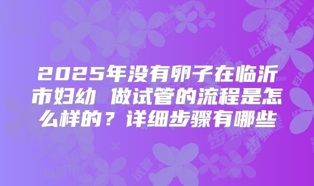 2025年没有卵子在临沂市妇幼 做试管的流程是怎么样的？详细步骤有哪些