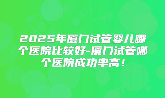 2025年厦门试管婴儿哪个医院比较好-厦门试管哪个医院成功率高!