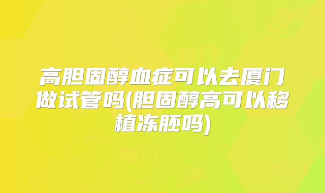 高胆固醇血症可以去厦门做试管吗(胆固醇高可以移植冻胚吗)