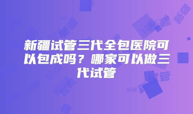 新疆试管三代全包医院可以包成吗?哪家可以做三代试管