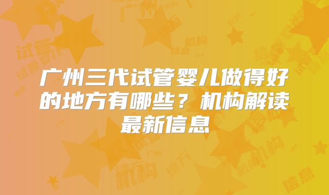 广州三代试管婴儿做得好的地方有哪些？机构解读最新信息