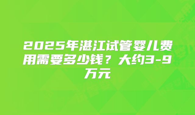 2025年湛江试管婴儿费用需要多少钱?大约3-9万元
