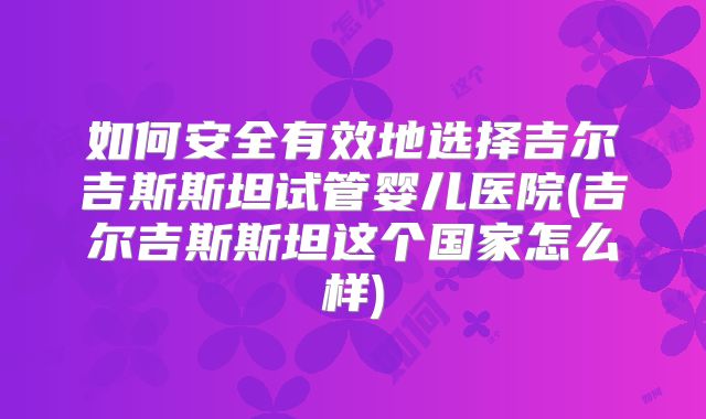 如何安全有效地选择吉尔吉斯斯坦试管婴儿医院(吉尔吉斯斯坦这个国家怎么样)