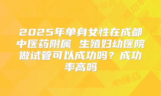 2025年单身女性在成都中医药附属 生殖妇幼医院做试管可以成功吗？成功率高吗