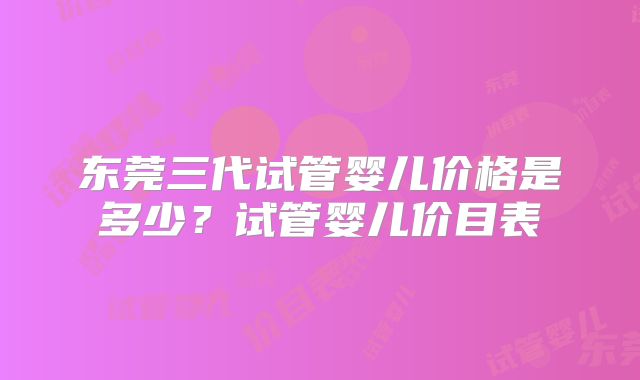 东莞三代试管婴儿价格是多少？试管婴儿价目表