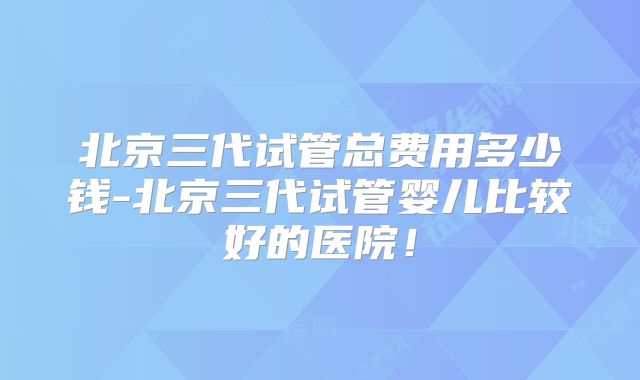 北京三代试管总费用多少钱-北京三代试管婴儿比较好的医院!