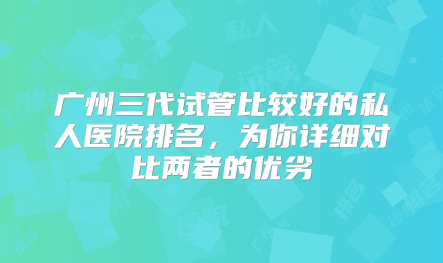 广州三代试管比较好的私人医院排名，为你详细对比两者的优劣