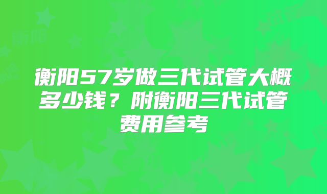 衡阳57岁做三代试管大概多少钱？附衡阳三代试管费用参考