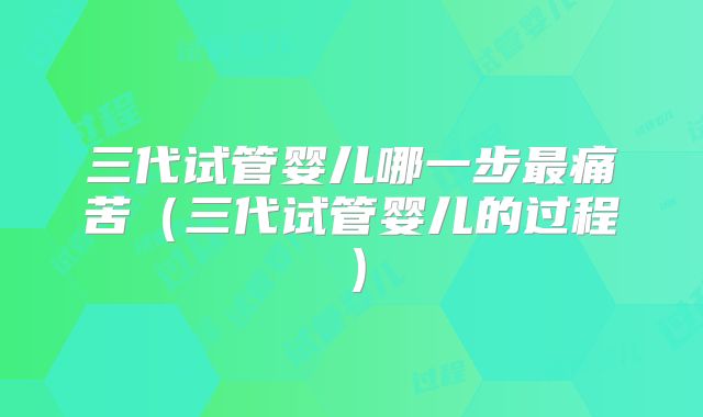 三代试管婴儿哪一步最痛苦（三代试管婴儿的过程）