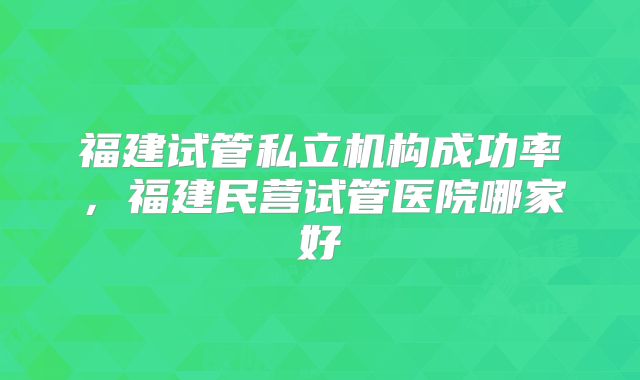福建试管私立机构成功率，福建民营试管医院哪家好