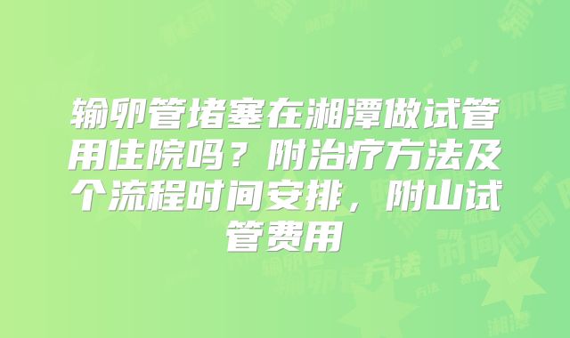 输卵管堵塞在湘潭做试管用住院吗？附治疗方法及个流程时间安排，附山试管费用