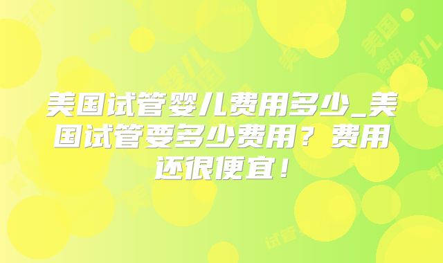 美国试管婴儿费用多少_美国试管要多少费用？费用还很便宜！