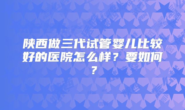 陕西做三代试管婴儿比较好的医院怎么样？要如何？