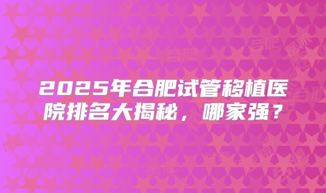 2025年合肥试管移植医院排名大揭秘,哪家强?