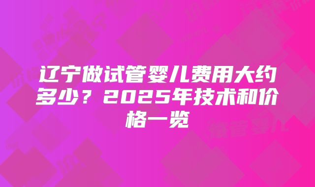 辽宁做试管婴儿费用大约多少?2025年技术和价格一览