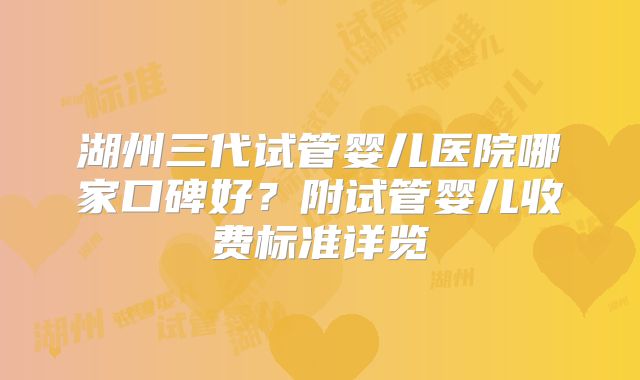 湖州三代试管婴儿医院哪家口碑好?附试管婴儿收费标准详览