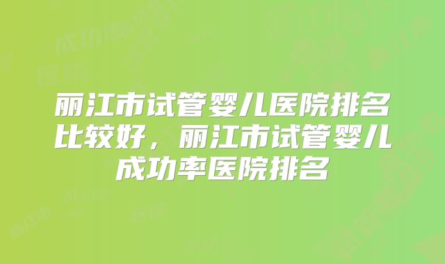 丽江市试管婴儿医院排名比较好，丽江市试管婴儿成功率医院排名