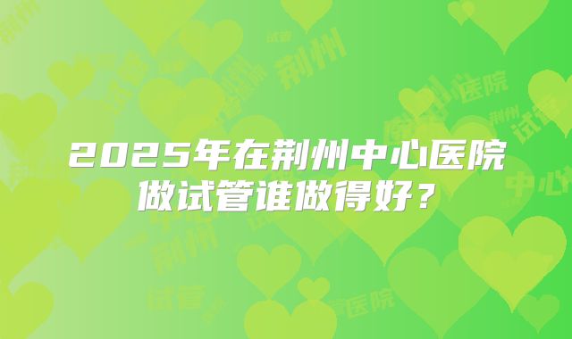 2025年在荆州中心医院做试管谁做得好?