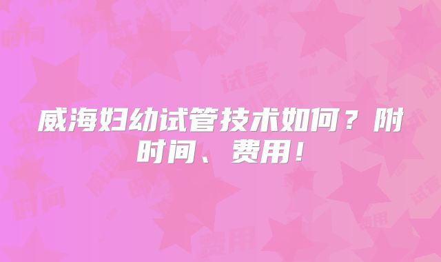 威海妇幼试管技术如何？附时间、费用！