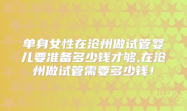 单身女性在沧州做试管婴儿要准备多少钱才够,在沧州做试管需要多少钱!