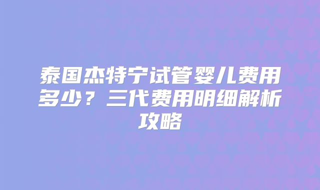 泰国杰特宁试管婴儿费用多少？三代费用明细解析攻略