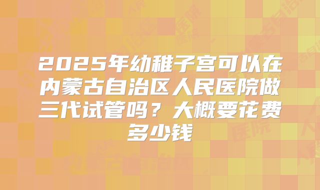2025年幼稚子宫可以在内蒙古自治区人民医院做三代试管吗？大概要花费多少钱
