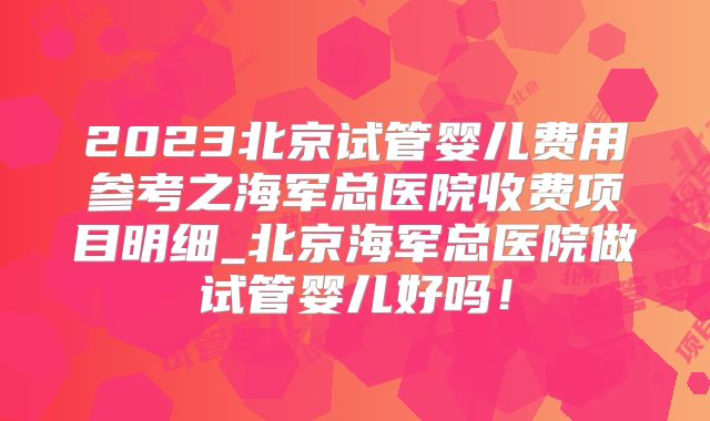 2023北京试管婴儿费用参考之海军总医院收费项目明细_北京海军总医院做试管婴儿好吗！