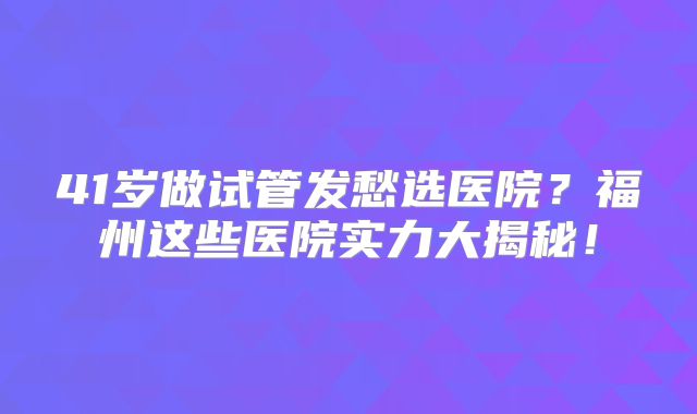 41岁做试管发愁选医院?福州这些医院实力大揭秘!