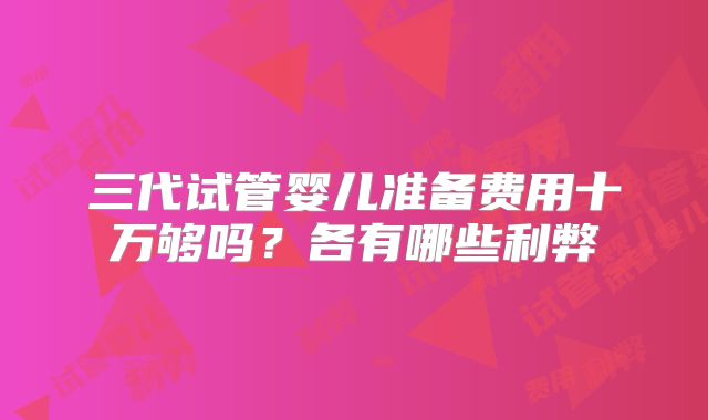 三代试管婴儿准备费用十万够吗?各有哪些利弊