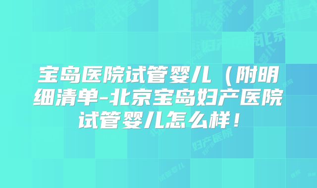 宝岛医院试管婴儿（附明细清单-北京宝岛妇产医院试管婴儿怎么样！