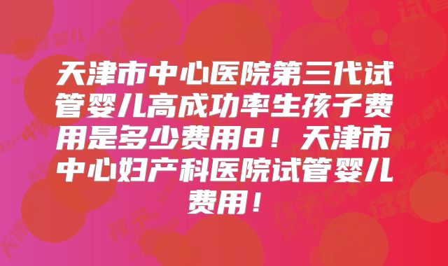 天津市中心医院第三代试管婴儿高成功率生孩子费用是多少费用8！天津市中心妇产科医院试管婴儿费用！