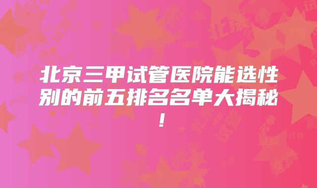 北京三甲试管医院能选性别的前五排名名单大揭秘!