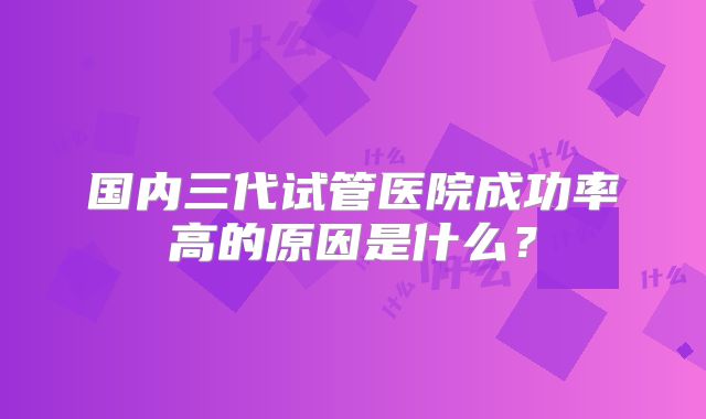 国内三代试管医院成功率高的原因是什么？