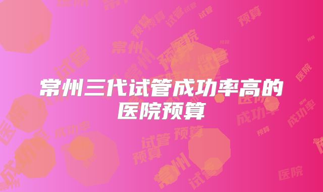 常州三代试管成功率高的医院预算