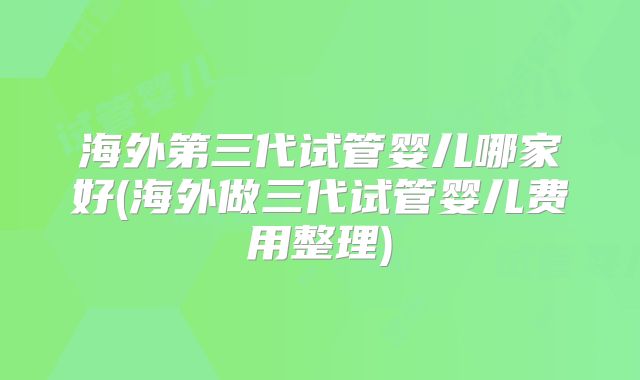 海外第三代试管婴儿哪家好(海外做三代试管婴儿费用整理)