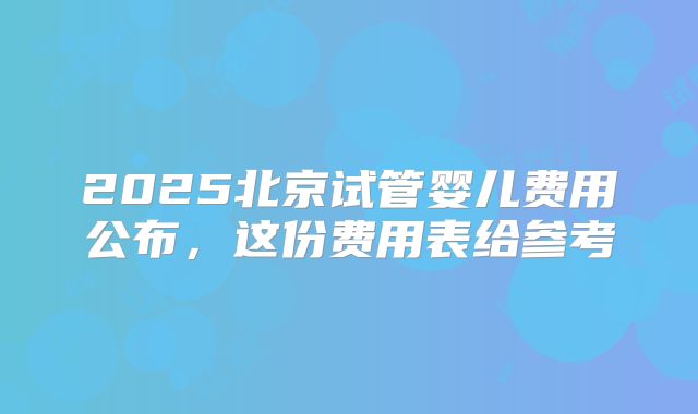 2025北京试管婴儿费用公布，这份费用表给参考