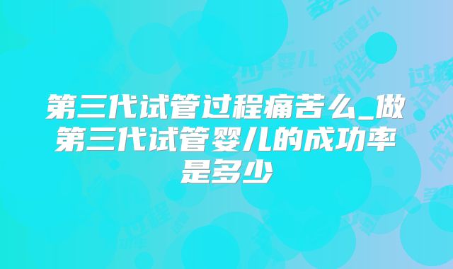 第三代试管过程痛苦么_做第三代试管婴儿的成功率是多少