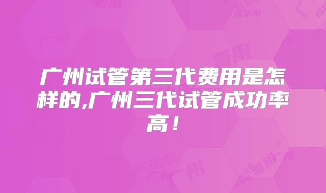 广州试管第三代费用是怎样的,广州三代试管成功率高!